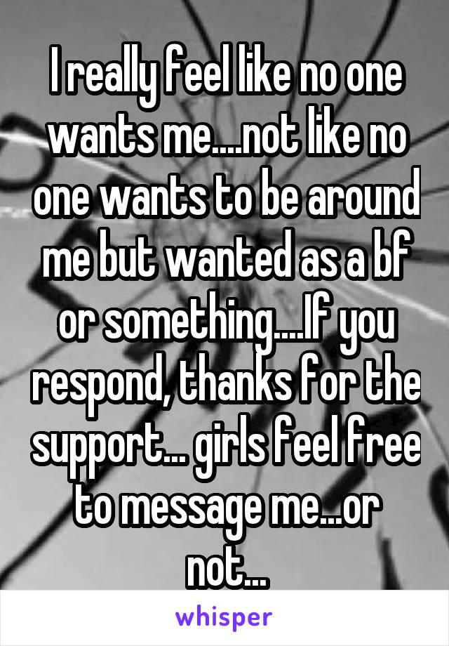 I really feel like no one wants me....not like no one wants to be around me but wanted as a bf or something....If you respond, thanks for the support... girls feel free to message me...or not...