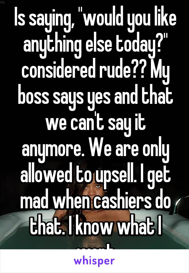 Is saying, "would you like anything else today?" considered rude?? My boss says yes and that we can't say it anymore. We are only allowed to upsell. I get mad when cashiers do that. I know what I want