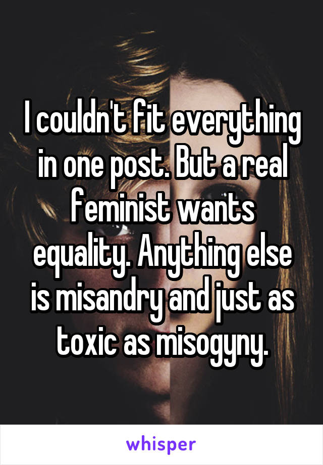 I couldn't fit everything in one post. But a real feminist wants equality. Anything else is misandry and just as toxic as misogyny.