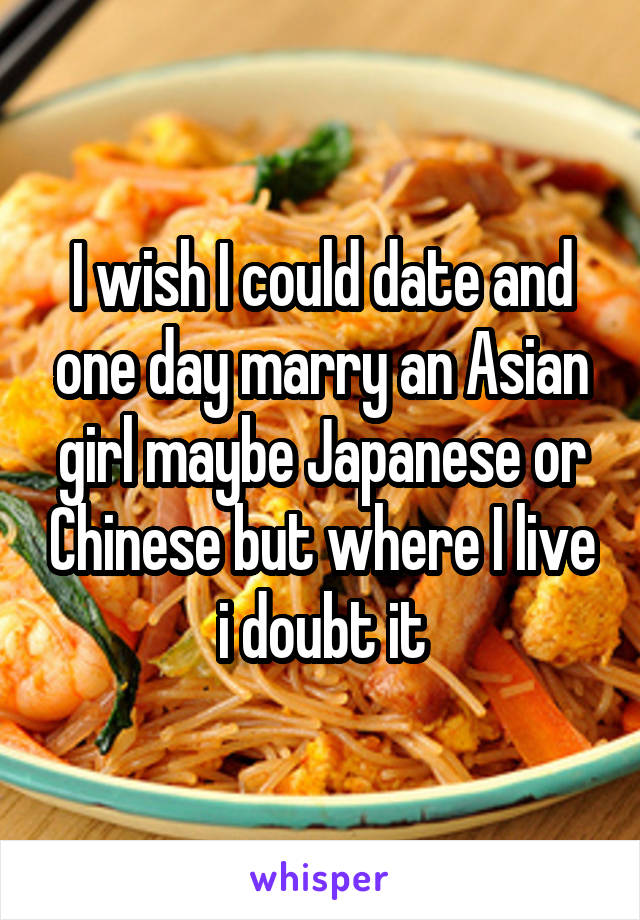 I wish I could date and one day marry an Asian girl maybe Japanese or Chinese but where I live i doubt it