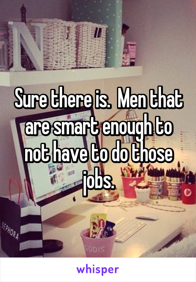 Sure there is.  Men that are smart enough to not have to do those jobs.