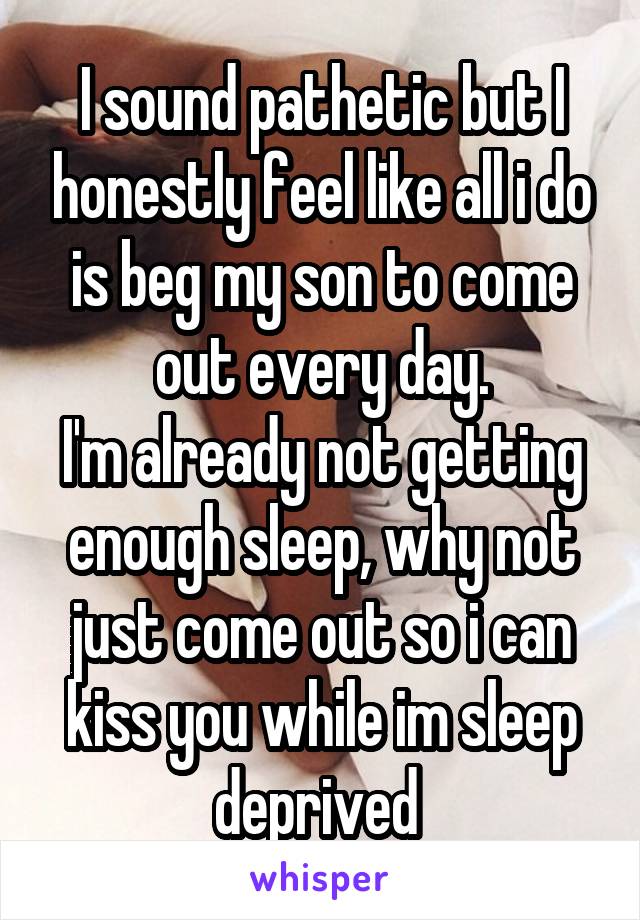 I sound pathetic but I honestly feel like all i do is beg my son to come out every day.
I'm already not getting enough sleep, why not just come out so i can kiss you while im sleep deprived 