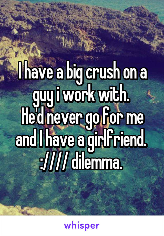 I have a big crush on a guy i work with. 
He'd never go for me and I have a girlfriend. 
://// dilemma. 