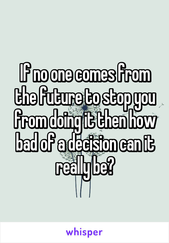 If no one comes from the future to stop you from doing it then how bad of a decision can it really be?