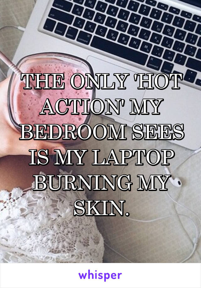 THE ONLY 'HOT ACTION' MY BEDROOM SEES IS MY LAPTOP BURNING MY SKIN.