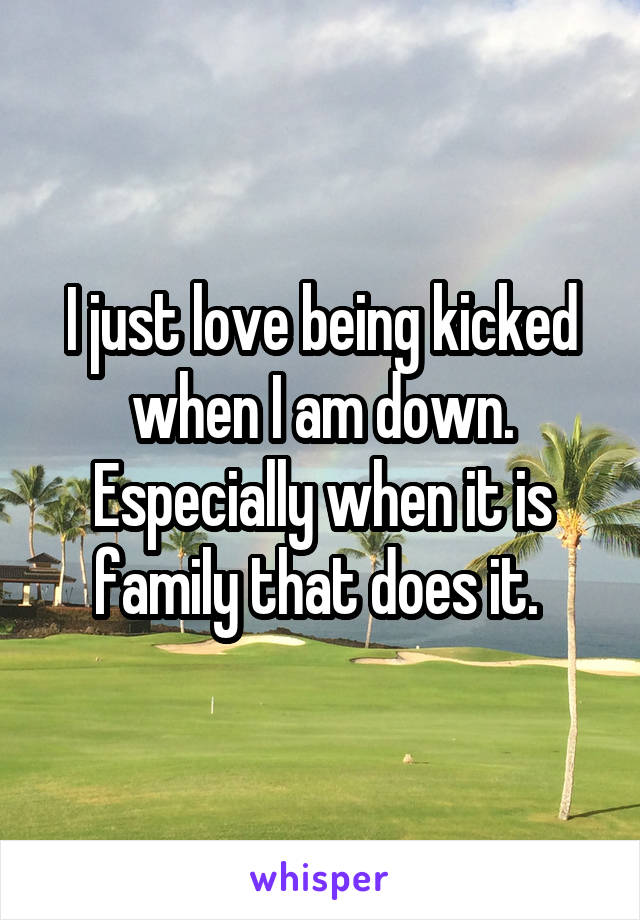 I just love being kicked when I am down. Especially when it is family that does it. 