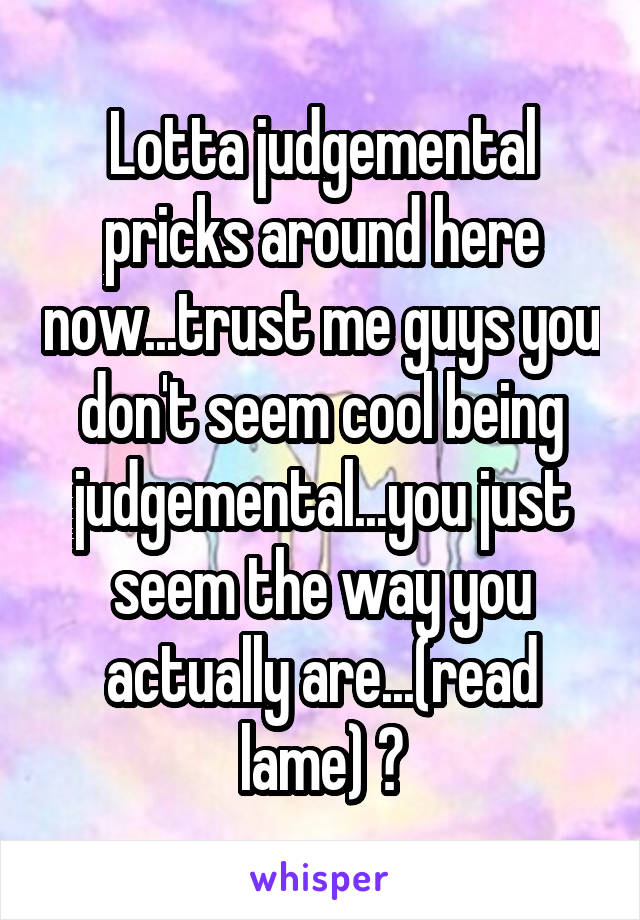 Lotta judgemental pricks around here now...trust me guys you don't seem cool being judgemental...you just seem the way you actually are...(read lame) 😅