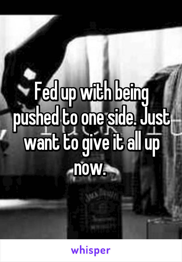 Fed up with being pushed to one side. Just want to give it all up now. 