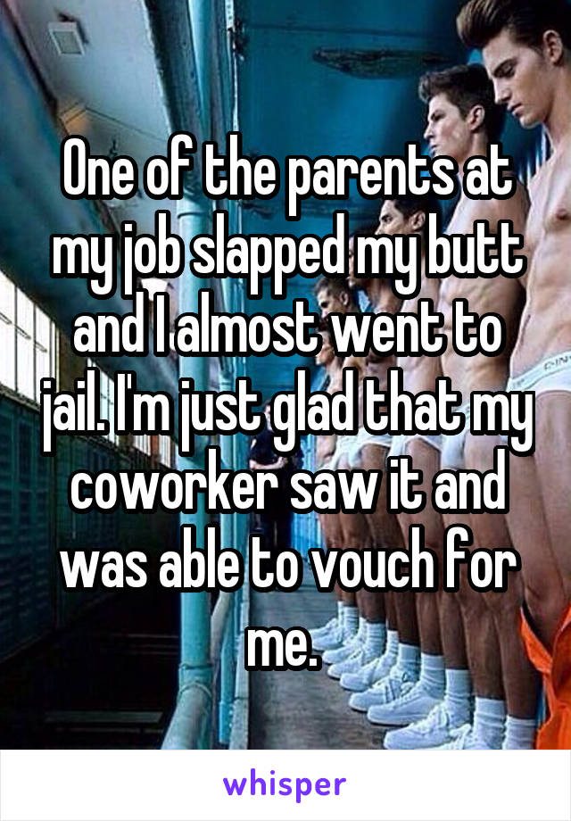 One of the parents at my job slapped my butt and I almost went to jail. I'm just glad that my coworker saw it and was able to vouch for me. 