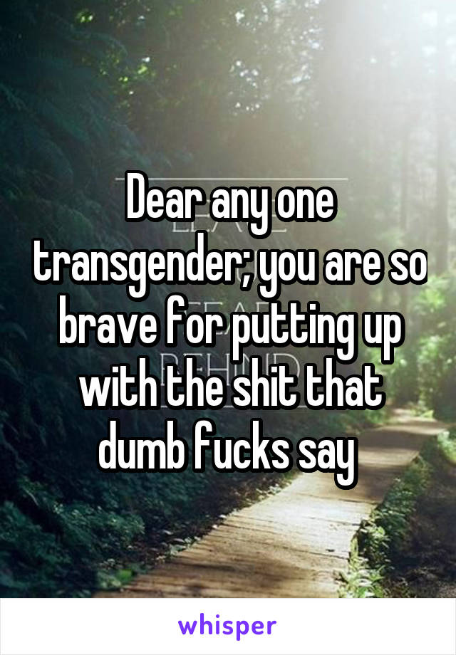 Dear any one transgender; you are so brave for putting up with the shit that dumb fucks say 