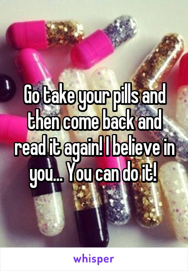 Go take your pills and then come back and read it again! I believe in you... You can do it! 