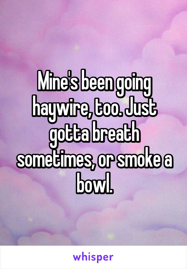 Mine's been going haywire, too. Just gotta breath sometimes, or smoke a bowl.