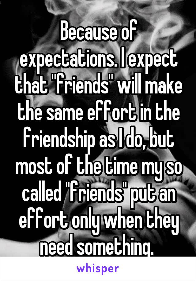 Because of expectations. I expect that "friends" will make the same effort in the friendship as I do, but most of the time my so called "friends" put an effort only when they need something. 
