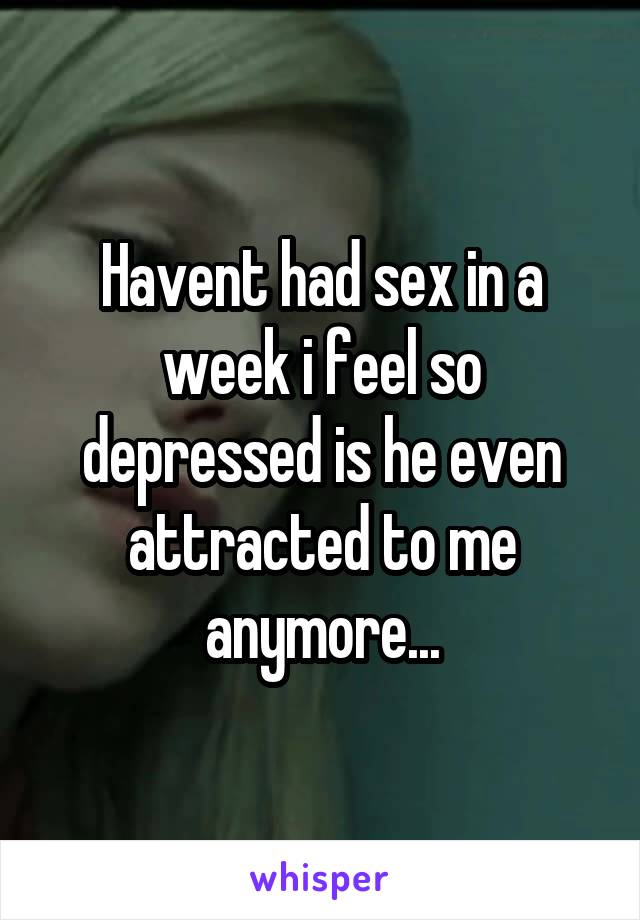 Havent had sex in a week i feel so depressed is he even attracted to me anymore...