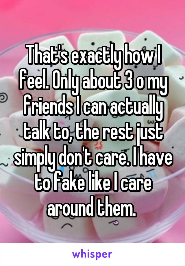 That's exactly how I feel. Only about 3 o my friends I can actually talk to, the rest just simply don't care. I have to fake like I care around them. 