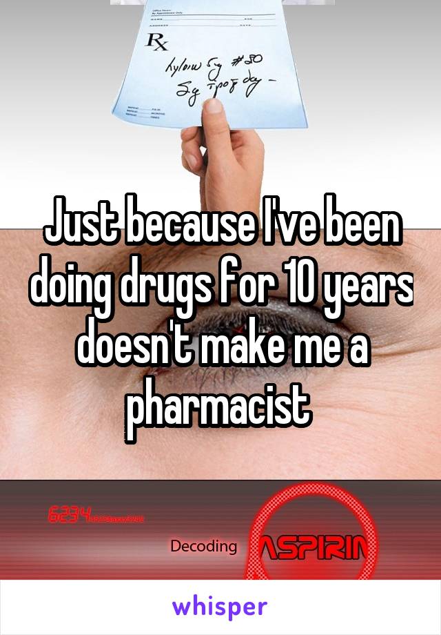 Just because I've been doing drugs for 10 years doesn't make me a pharmacist 