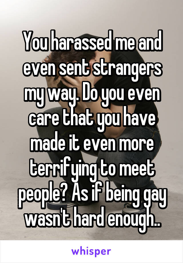 You harassed me and even sent strangers my way. Do you even care that you have made it even more terrifying to meet people? As if being gay wasn't hard enough..