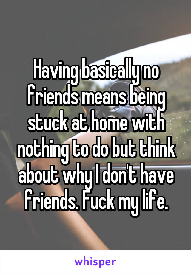 Having basically no friends means being stuck at home with nothing to do but think about why I don't have friends. Fuck my life.