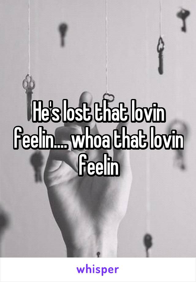 He's lost that lovin feelin.... whoa that lovin feelin