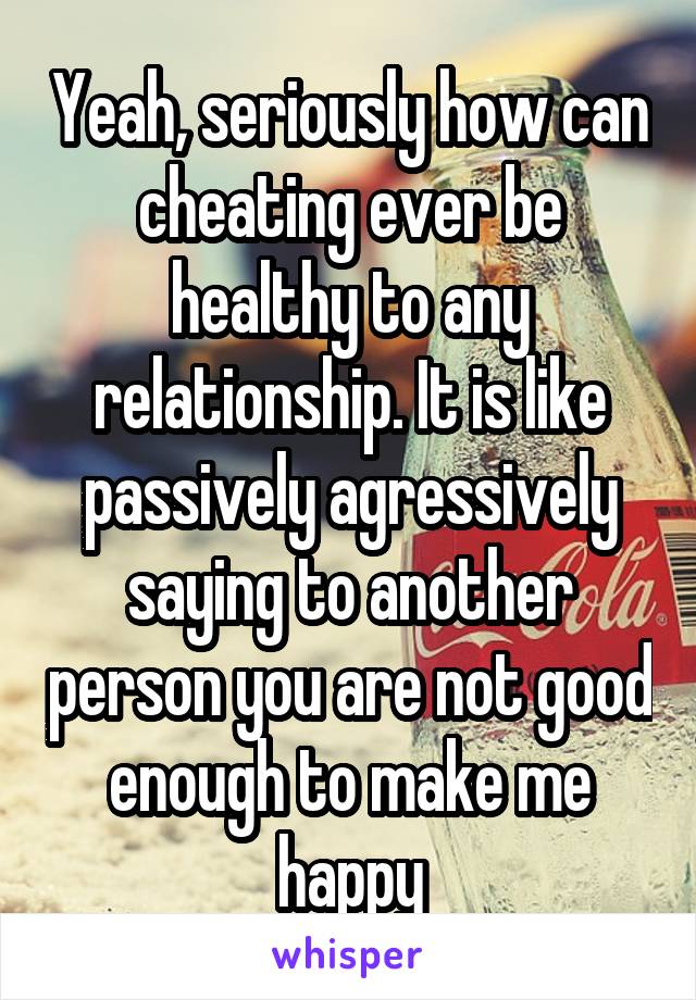 Yeah, seriously how can cheating ever be healthy to any relationship. It is like passively agressively saying to another person you are not good enough to make me happy