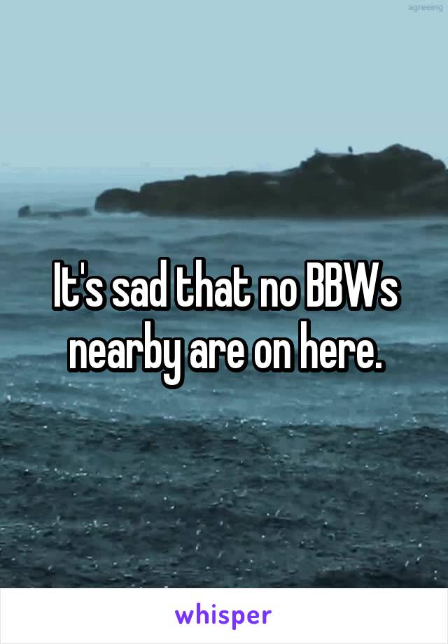 It's sad that no BBWs nearby are on here.