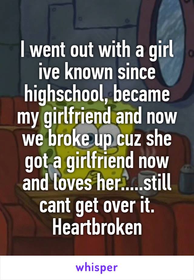 I went out with a girl ive known since highschool, became my girlfriend and now we broke up cuz she got a girlfriend now and loves her.....still cant get over it. Heartbroken