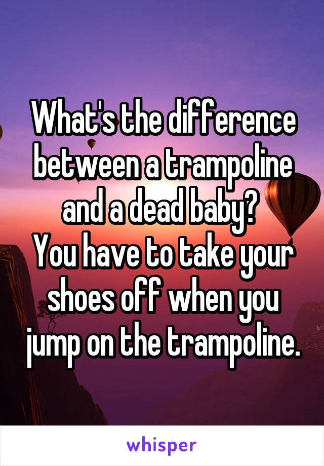 What's the difference between a trampoline and a dead baby? 
You have to take your shoes off when you jump on the trampoline.