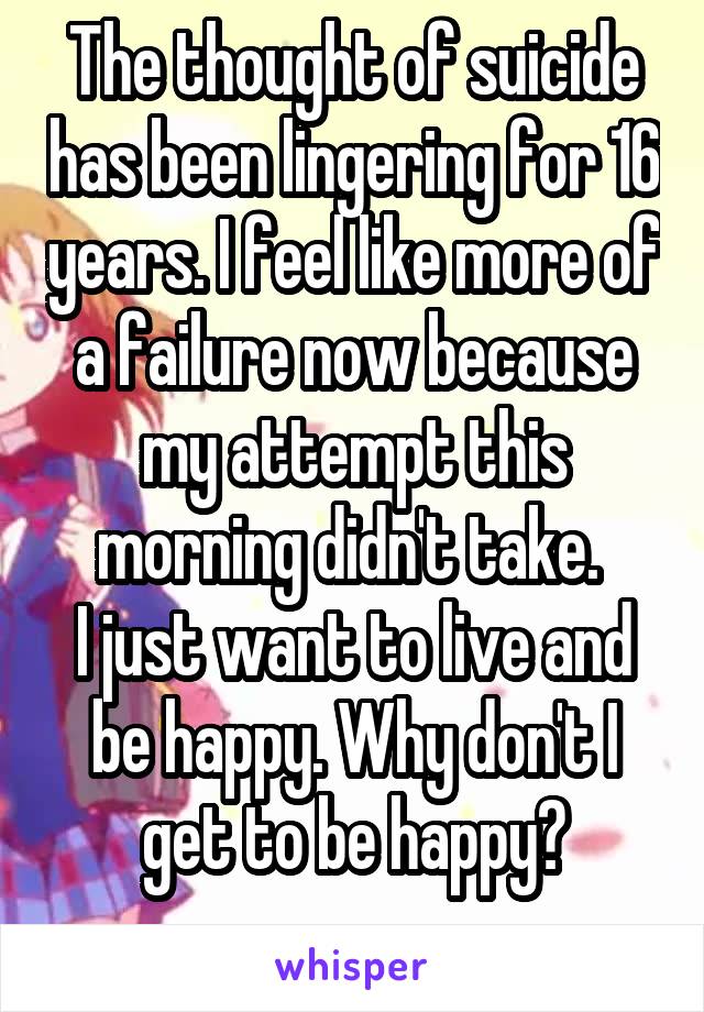 The thought of suicide has been lingering for 16 years. I feel like more of a failure now because my attempt this morning didn't take. 
I just want to live and be happy. Why don't I get to be happy?
 