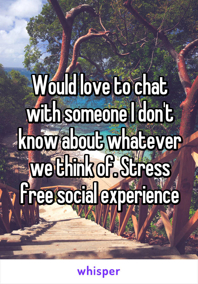 Would love to chat with someone I don't know about whatever we think of. Stress free social experience