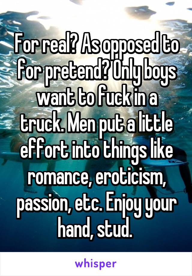 For real? As opposed to for pretend? Only boys want to fuck in a truck. Men put a little effort into things like romance, eroticism, passion, etc. Enjoy your hand, stud. 
