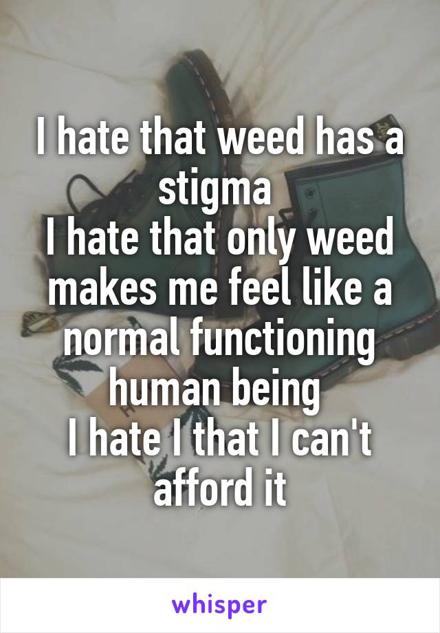 I hate that weed has a stigma 
I hate that only weed makes me feel like a normal functioning human being 
I hate I that I can't afford it