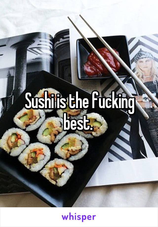 Sushi is the fucking best. 