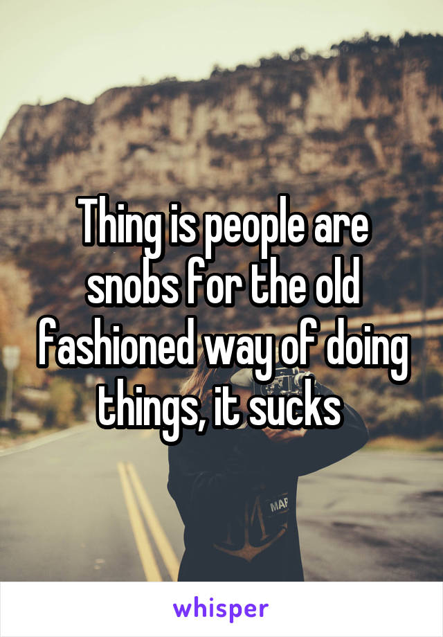 Thing is people are snobs for the old fashioned way of doing things, it sucks 
