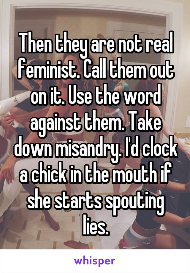 Then they are not real feminist. Call them out on it. Use the word against them. Take down misandry. I'd clock a chick in the mouth if she starts spouting lies.