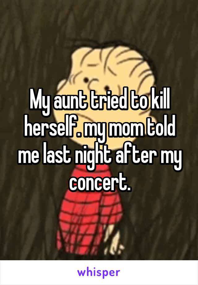 My aunt tried to kill herself. my mom told me last night after my concert.