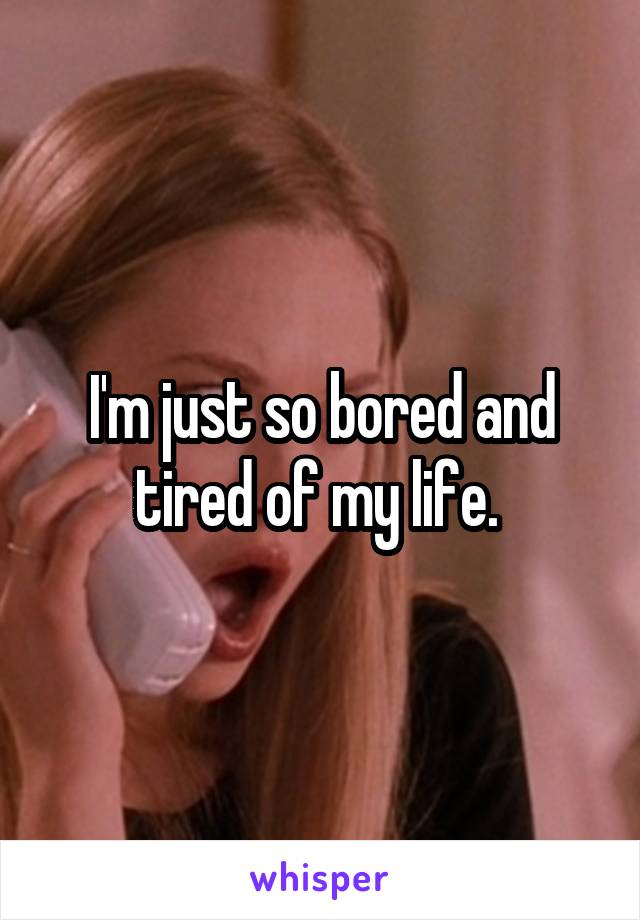 I'm just so bored and tired of my life. 