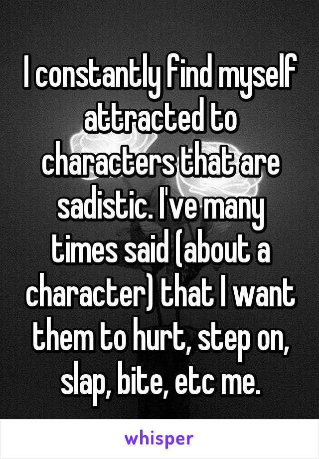 I constantly find myself attracted to characters that are sadistic. I've many times said (about a character) that I want them to hurt, step on, slap, bite, etc me.