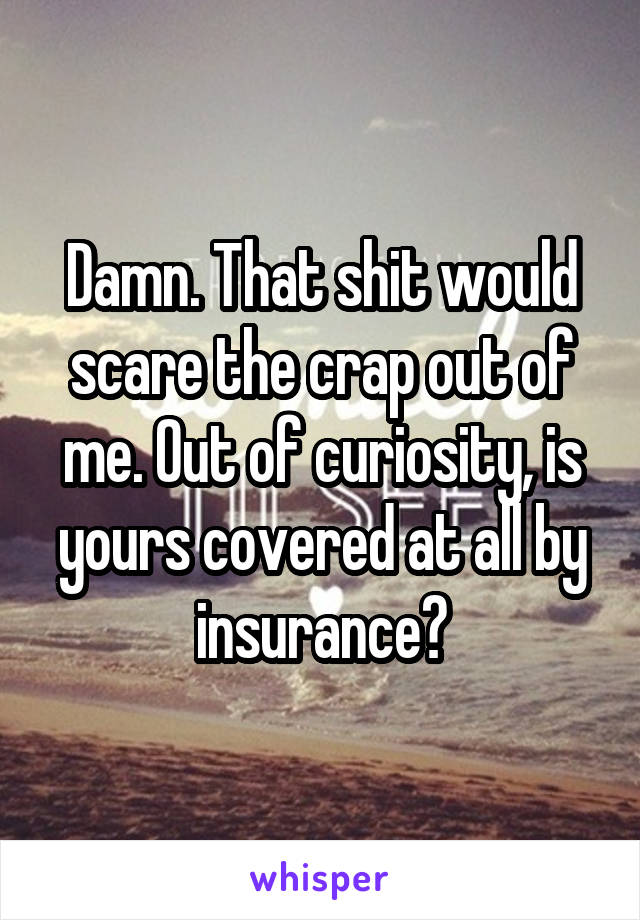 Damn. That shit would scare the crap out of me. Out of curiosity, is yours covered at all by insurance?