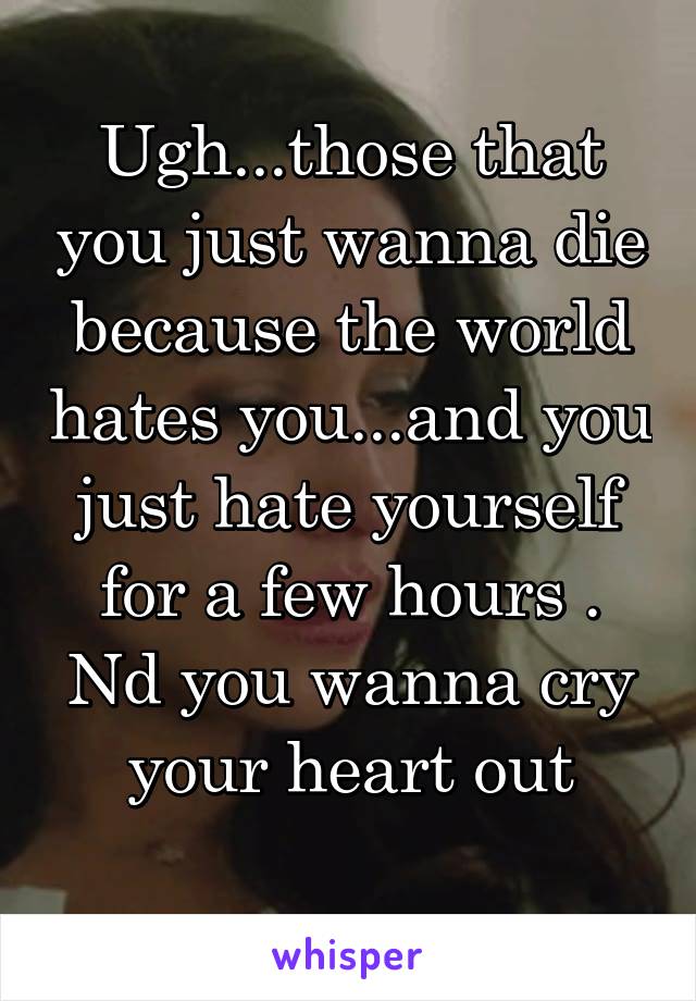 Ugh...those that you just wanna die because the world hates you...and you just hate yourself for a few hours . Nd you wanna cry your heart out
