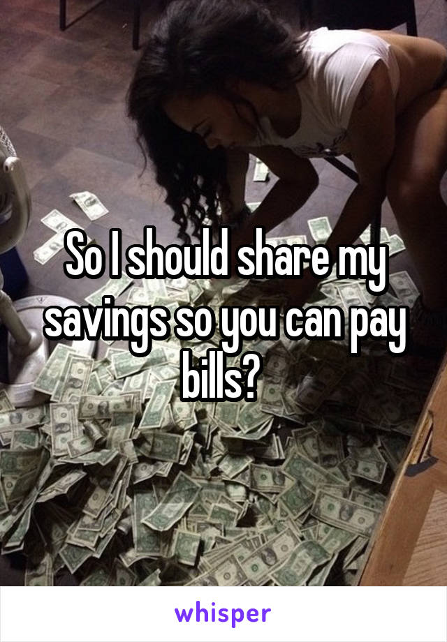 So I should share my savings so you can pay bills? 