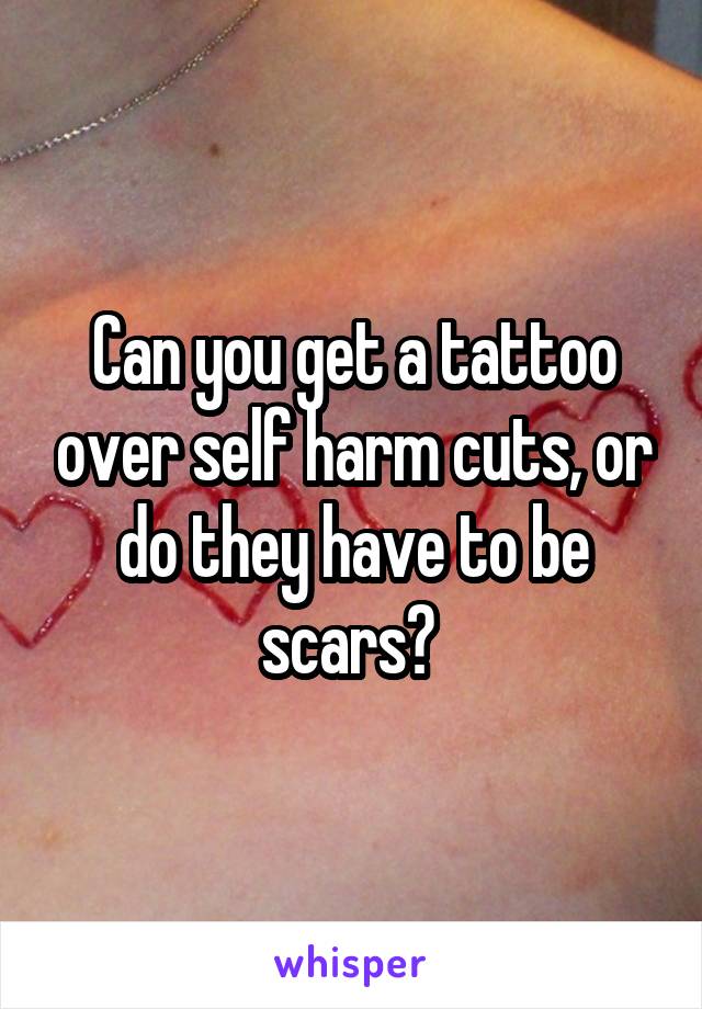 Can you get a tattoo over self harm cuts, or do they have to be scars? 