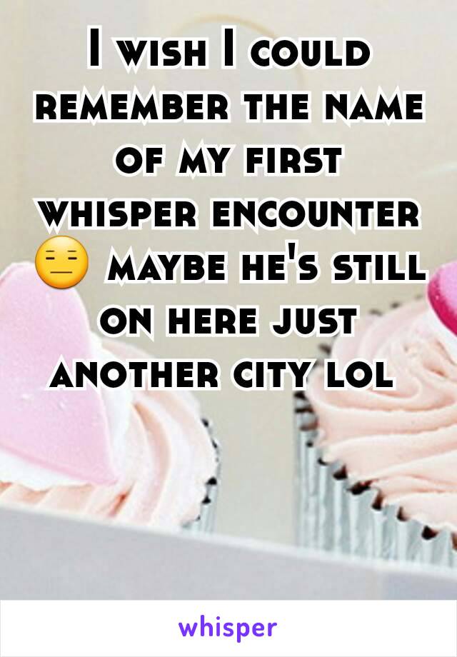 I wish I could remember the name of my first whisper encounter 😑 maybe he's still on here just another city lol 