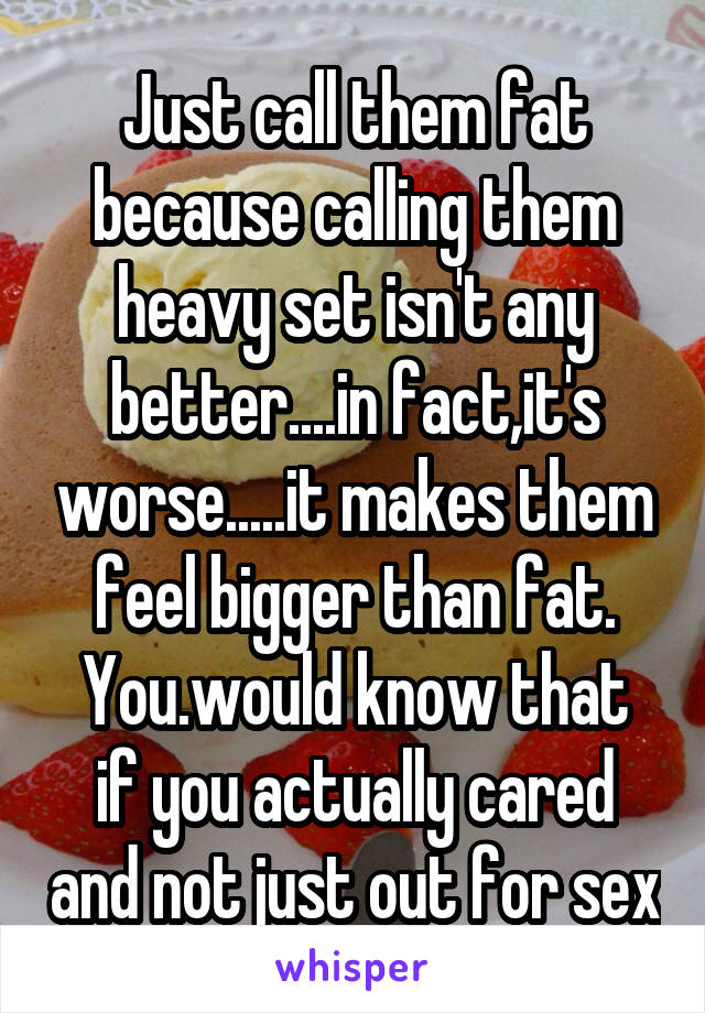 Just call them fat because calling them heavy set isn't any better....in fact,it's worse.....it makes them feel bigger than fat.
You.would know that if you actually cared and not just out for sex