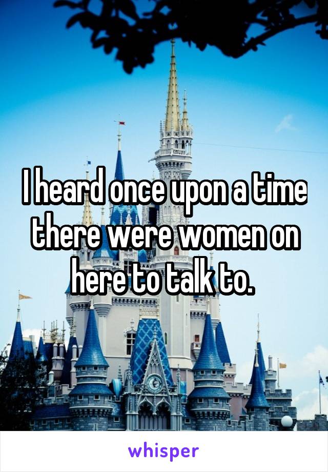 I heard once upon a time there were women on here to talk to. 