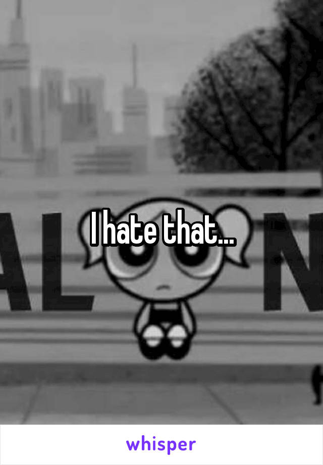 I hate that...