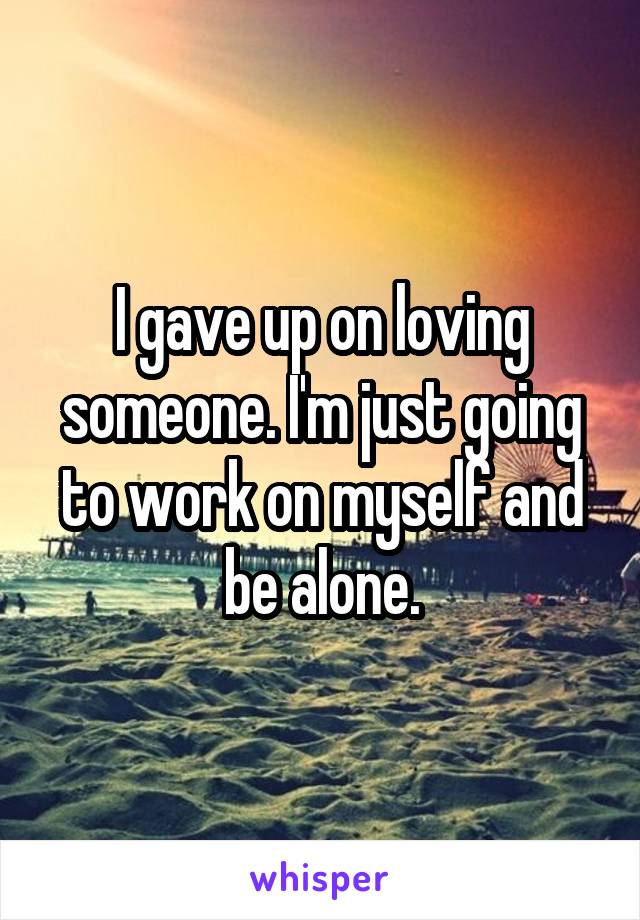 I gave up on loving someone. I'm just going to work on myself and be alone.