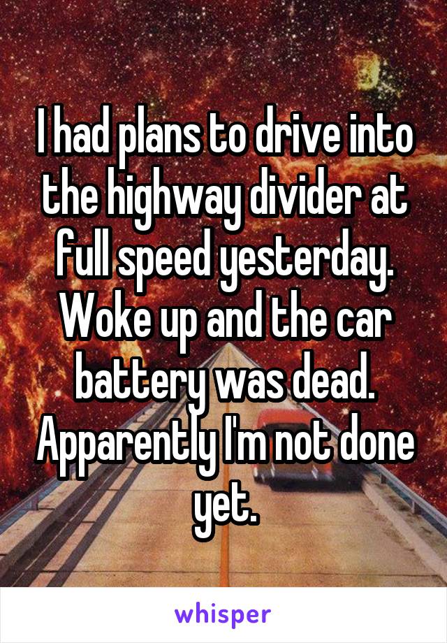 I had plans to drive into the highway divider at full speed yesterday. Woke up and the car battery was dead. Apparently I'm not done yet.