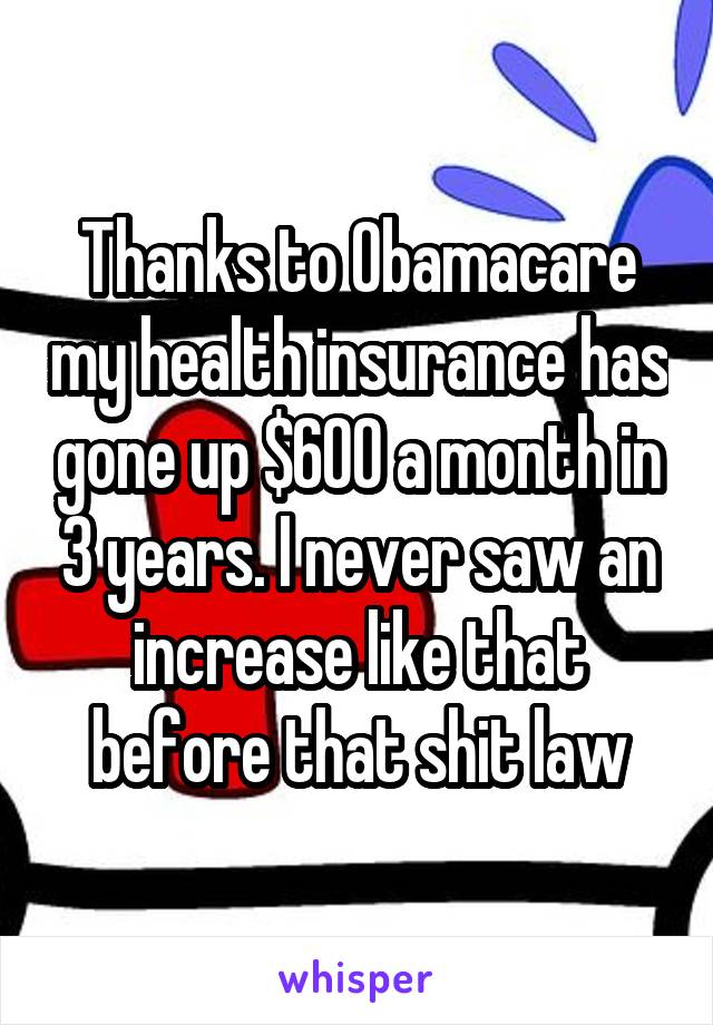 Thanks to Obamacare my health insurance has gone up $600 a month in 3 years. I never saw an increase like that before that shit law