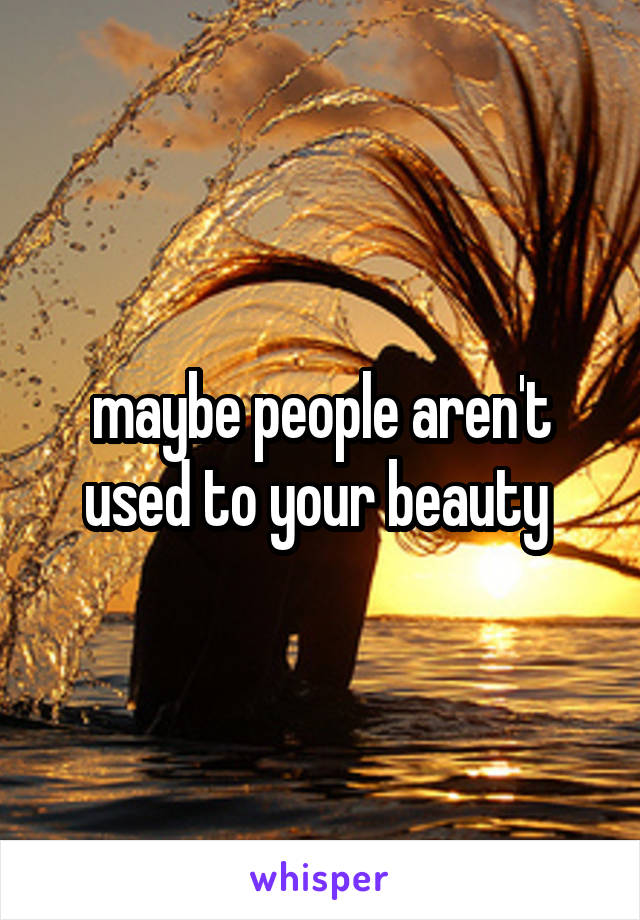 maybe people aren't used to your beauty 