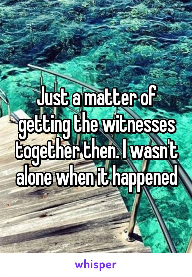 Just a matter of getting the witnesses together then. I wasn't alone when it happened